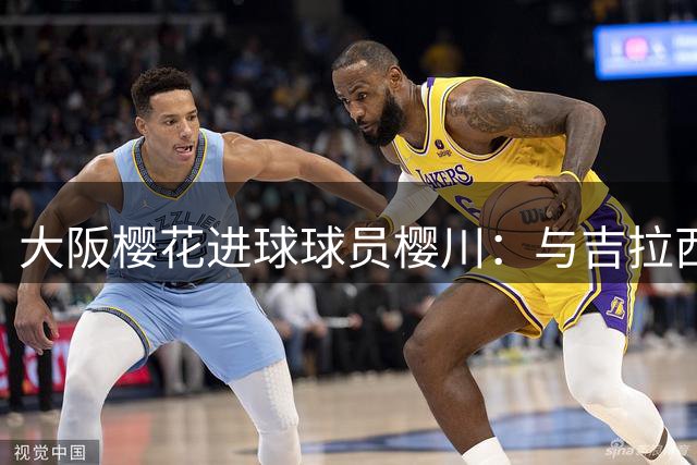 大阪樱花进球球员樱川：与吉拉西对抗后切实感受到了他的强大