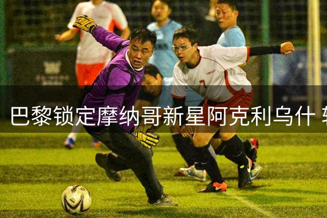 巴黎锁定摩纳哥新星阿克利乌什 转会协议即将官宣
