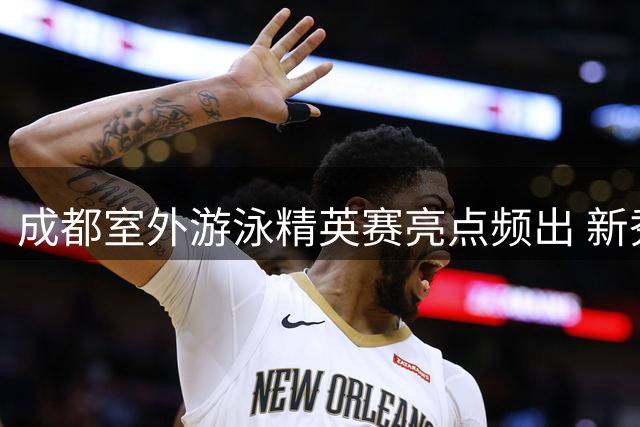 成都室外游泳精英赛亮点频出 新秀于子迪蝶泳破个人纪录