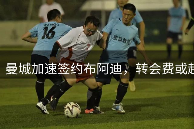 曼城加速签约布阿迪，转会费或超8000万欧元