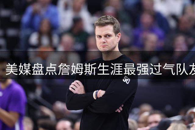美媒盘点詹姆斯生涯最强过气队友：五大全明星组豪华阵容