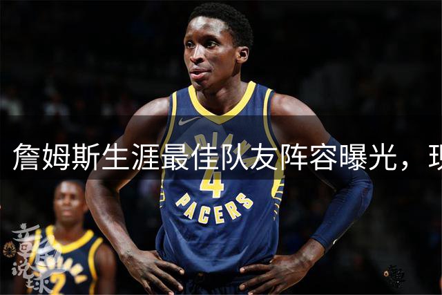 詹姆斯生涯最佳队友阵容曝光，现役三大巨星携手入选