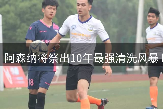 阿森纳将祭出10年最强清洗风暴 瞄准两大球星全面升级阵容