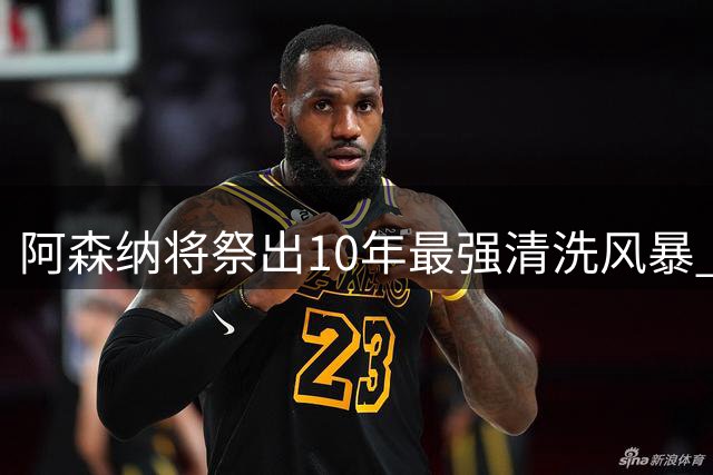 阿森纳将祭出10年最强清洗风暴 瞄准两大球星全面升级阵容