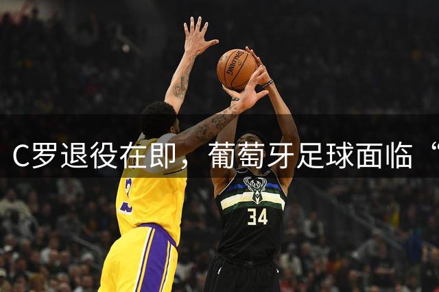 C罗退役在即，葡萄牙足球面临“后巨星时代”商业寒冬