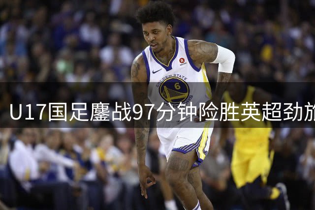 U17国足鏖战97分钟险胜英超劲旅 小将头槌绝杀燃爆全场