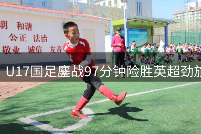 U17国足鏖战97分钟险胜英超劲旅 小将头槌绝杀燃爆全场